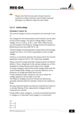 31
REG-DA
REG-DA operating manual
Note
Please note that the fuse catch should never be
screwed on without having a fuse inserted, because
otherwise it is difficult to open the fuse holder.
3.5.1.2 Control voltage
(Terminals 2, 5 and 8, 10)
The control voltage must be connected to the terminals 2 and
5.
Any voltage from the three-phase current network can be used
as the control voltage. The type of voltage (delta or phase
voltage, UL1L2, UL2L3, UL3L1, U1N, U2N, U3N) must be
communicated to the Relay for Voltage Control & Transformer
Monitoring via the menu (SETUP 5, F2).
The permissible nominal application range of the control voltage
ranges from 60 to 140 V and is expressed in terms of delta
voltage.
If there is a connection between the phase and N, the nominal
application range of 34.6 to 140 V becomes available.
Please note that a single-pole high-resistance earth connection
affects L1 like a voltage dip if only a phase voltage (e.g. L1N) is
available for measuring the actual value of the voltage.
If a phase voltage is used as the control voltage rather than the
recommended delta voltage, you must pay attention to the
behaviour if a single-pole earth fault occurs.
In high-resistance faults, situations may occur where the
voltage appears to be too high or too low.
The Relay for Voltage Control & Transformer Monitoring
generally switches itself into standby mode for low resistance
faults.
Strongly distorted signals may also be connected by means of
a complex filtering of the measurement voltages and the
measurement currents.
If feature M2 is used, voltage UL1 must be connected to terminal
2, voltage UL2 to terminal 5 and voltage UL3 to terminal 8.
i.e.:
UL1 → 2
UL2 → 5
UL3 → 8
 
