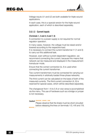 32
REG-DA
REG-DA operating manual
Voltage inputs U1 and U2 are both available for triple-wound
applications.
In each case, this is a special version for the triple-wound
application, each of which is described separately.
3.5.1.3 Current inputs
(Terminals 1, 3 and 4, 6 and 7, 9)
A connection to a power supply is not required for normal
regulator operation.
In many cases, however, the voltage must be raised and/or
lowered according to the respective load.
It is necessary to connect the current transformer I1 (1 and 3)
to carry out this additional task.
However, even without current-dependent regulation, we
recommend connecting the current, because this means that
network can be measured and displayed in the measurement
transducer mode.
Ensure that the correct connection (k, l!) is used when
connecting the current transformer.
Two current transformers must be connected for carrying out
measurements in arbitrarily loaded three-phase networks.
The third current can be calculated on the basis of both of the
measured currents. The third current connection (4, 6) is
reserved for special cases, which will be described separately.
The changeover from 1 A to 5 A or vice-versa is accomplished
via the menu. The use of hardware such as a bridge or jumper
is not necessary.
Caution!
Please observe that the line(s) must be short-circuited
before releasing the lines on terminals 1/3, 4/6 and 7/9.
 