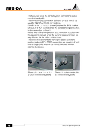 40
REG-DA
REG-DA operating manual
The hardware for all the control system connections is also
contained on level II.
The corresponding connection elements on level II must be
used for RS232 or RS485 connections.
If the Ethernet connection is used (required for IEC 61850 or
IEC 60870-5-104 connections!), the corresponding connection
is also accessible on level II.
Please refer to the configuration documentation supplied with
this operating manual, since the terminal assignment can be
very different for the individual interfaces.
The connection elements for fibre-optic cables (send and
receive diodes as ST or FSMA connection) are mounted directly
on the flange plate and can be connected there without
opening the device.
Fibre-optic cable connection
(FSMA-connection system)
Fibre-optic cable connection
(ST-connection system)
 