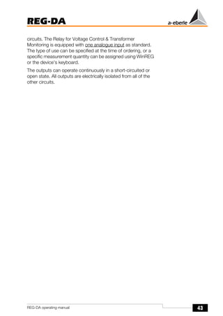 43
REG-DA
REG-DA operating manual
circuits. The Relay for Voltage Control & Transformer
Monitoring is equipped with one analogue input as standard.
The type of use can be specified at the time of ordering, or a
specific measurement quantity can be assigned using WinREG
or the device's keyboard.
The outputs can operate continuously in a short-circuited or
open state. All outputs are electrically isolated from all of the
other circuits.
 