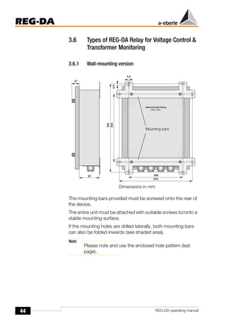 44
REG-DA
REG-DA operating manual
3.6 Types of REG-DA Relay for Voltage Control &
Transformer Monitoring
3.6.1 Wall-mounting version
The mounting bars provided must be screwed onto the rear of
the device.
The entire unit must be attached with suitable screws to/onto a
stable mounting surface.
If the mounting holes are drilled laterally, both mounting bars
can also be folded inwards (see shaded area).
Note
Please note and use the enclosed hole pattern (last
page).
Mounting bars
Dimensions in mm
 