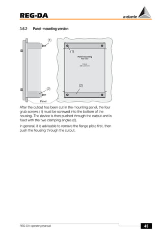 45
REG-DA
REG-DA operating manual
3.6.2 Panel-mounting version
After the cutout has been cut in the mounting panel, the four
grub screws (1) must be screwed into the bottom of the
housing. The device is then pushed through the cutout and is
fixed with the two clamping angles (2).
In general, it is advisable to remove the flange plate first, then
push the housing through the cutout.
(1)
(2)
(2)
(1)
 