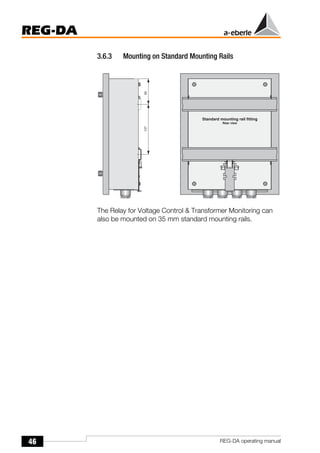 46
REG-DA
REG-DA operating manual
3.6.3 Mounting on Standard Mounting Rails
The Relay for Voltage Control & Transformer Monitoring can
also be mounted on 35 mm standard mounting rails.
 
