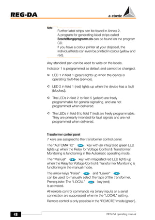 48
REG-DA
REG-DA operating manual
Note
Further label strips can be found in Annex 2.
A program for generating label strips called
Beschriftungsprogramm.xls can be found on the program
CD.
If you have a colour printer at your disposal, the
individual fields can even be printed in colour (yellow and
red).
Any standard pen can be used to write on the labels.
Indicator 1 is programmed as default and cannot be changed.
➪ LED 1 in field 1 (green) lights up when the device is
operating fault-free (service).
➪ LED 2 in field 1 (red) lights up when the device has a fault
(blocked).
➪ The LEDs in field 2 to field 5 (yellow) are freely
programmable for general signalling, and are not
programmed when delivered.
➪ The LEDs in field 6 to field 7 (red) are freely programmable.
They are primarily intended for fault signals and are not
programmed when delivered.
Transformer control panel
7 keys are assigned to the transformer control panel.
The “AUTOMATIC” key with an integrated green LED
lights up when the Relay for Voltage Control & Transformer
Monitoring is functioning in the Automatic operating mode.
The “Manual” key with integrated red LED lights up
when the Relay for Voltage Control & Transformer Monitoring is
functioning in the manual mode.
The arrow keys “Raise” and “Lower”
can be used to manually select the taps of the transformer.
Prerequisite: The “LOCAL” key (red)
is activated.
All remote control commands via binary inputs or a serial
connection are suppressed when in the “LOCAL” setting.
Remote control is only possible in the “REMOTE” mode (green).
 