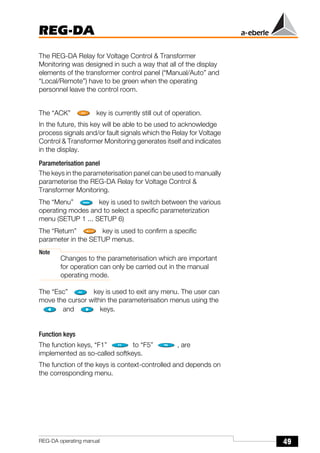 49
REG-DA
REG-DA operating manual
The REG-DA Relay for Voltage Control & Transformer
Monitoring was designed in such a way that all of the display
elements of the transformer control panel (“Manual/Auto” and
“Local/Remote”) have to be green when the operating
personnel leave the control room.
The “ACK” key is currently still out of operation.
In the future, this key will be able to be used to acknowledge
process signals and/or fault signals which the Relay for Voltage
Control & Transformer Monitoring generates itself and indicates
in the display.
Parameterisation panel
The keys in the parameterisation panel can be used to manually
parameterise the REG-DA Relay for Voltage Control &
Transformer Monitoring.
The “Menu” key is used to switch between the various
operating modes and to select a specific parameterization
menu (SETUP 1 ... SETUP 6)
The “Return” key is used to confirm a specific
parameter in the SETUP menus.
Note
Changes to the parameterisation which are important
for operation can only be carried out in the manual
operating mode.
The “Esc” key is used to exit any menu. The user can
move the cursor within the parameterisation menus using the
and keys.
Function keys
The function keys, “F1” to “F5” , are
implemented as so-called softkeys.
The function of the keys is context-controlled and depends on
the corresponding menu.
 
