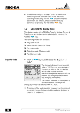 52
REG-DA
REG-DA operating manual
➪ The REG-DA Relay for Voltage Control & Transformer
Monitoring can be switched back to the automatic
operating mode using “AUTO” once the required
parameters are entered, checked and individually
confirmed by pressing the “RETURN” key.
4.3 Selecting the display mode
The display modes of the REG-DA Relay for Voltage Control &
Transformer Monitoring can be selected after pressing the
“MENU” key.
The following modes are available:
❑ Regulator Mode
❑ Measurement transducer mode
❑ Recorder mode
❑ Statistics mode (Monitor mode)
❑ ParaGramer mode
Regulator Mode ➪ The “F1” key is used to select the “Regulator
Mode”.
The display indicates the set setpoint
value in V (kV) and as a percentage of
the nominal voltage, the momentary
actual value, the value of the
permissible regulative deviation and the
present tap-changer position of the
tap-changing transformer.
The present deviation of the setpoint is
also indicated on a scale (by an
analogue pointer) with a bandwidth of ± 10%.
➪ The colour of the scale’s pointer changes from transparent
to black if the specified permissible regulative deviation is
overshot or undershot.
 