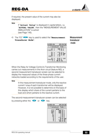 53
REG-DA
REG-DA operating manual
If required, the present value of the current may also be
displayed.
Note
If “Actual Value” is displayed in capital letters, i.e.
“ACTUAL VALUE”, then the “MEASUREMENT VALUE
SIMULATION” is active!
(see Page 146).
Measurement
transducer
mode
➪ The “F2” key is used to select the “Measurement
Transducer Mode”.
When the Relay for Voltage Control & Transformer Monitoring
carries out measurements in the Aron circuit (feature M2), a
second measurement transducer screen can be selected to
display the measured values of the three-phase current
networks loaded according to the requirements of the user.
Note
In the measurement transducer mode, only the reactive
current I sinϕ of each transformer will be displayed.
However, it is not possible to determine on the basis of
this display which share of the current pertains to the
load and which pertains to the reactive current.
The second measurement transducer screen can be selected
by pressing either the or key.
 