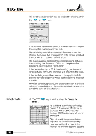 54
REG-DA
REG-DA operating manual
The third transducer screen may be selected by pressing either
the or key.
If the device is switched in parallel, it is advantageous to display
the circulating reactive current as well.
The circulating current Icirc provides information about the
share of the current that is “circulating” in the parallel-switched
transformers and not taken up by the load.
The quasi-analogue scale illustrates the relationship between
the circulating reactive current “Icirc” and the permissible
circulating reactive current “perm. Icirc”.
If the permissible Icirc is 50 A, the circulating reactive current
Icirc is actually -100 A and the value -2 is shown on the scale.
If the circulating current becomes zero, the quotient will also
become zero and the pointer will be positioned in the middle of
the scale.
However, generally speaking, this ideal situation can in practice
only then be reached when the parallel-switched transformers
exhibit the same electrical features.
Recorder mode ➪ The “F3” key is used to select the “Recorder
Mode”.
As standard, every Relay for Voltage
Control & Transformer Monitoring is
equipped with a DEMO recorder
(feature: DEMO in the lower left corner
of the grid).
Above the grid, the set permissible
regulative deviation is displayed by
means of two black arrows. In this
manner, the recorder display is capable
 