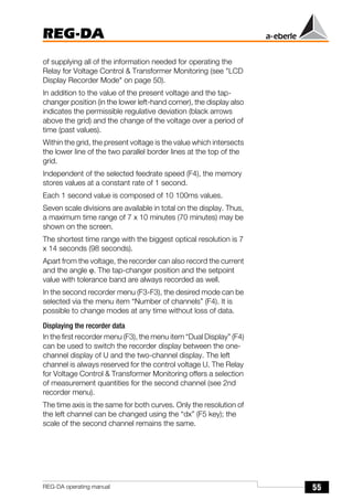 55
REG-DA
REG-DA operating manual
of supplying all of the information needed for operating the
Relay for Voltage Control & Transformer Monitoring (see "LCD
Display Recorder Mode" on page 50).
In addition to the value of the present voltage and the tap-
changer position (in the lower left-hand corner), the display also
indicates the permissible regulative deviation (black arrows
above the grid) and the change of the voltage over a period of
time (past values).
Within the grid, the present voltage is the value which intersects
the lower line of the two parallel border lines at the top of the
grid.
Independent of the selected feedrate speed (F4), the memory
stores values at a constant rate of 1 second.
Each 1 second value is composed of 10 100ms values.
Seven scale divisions are available in total on the display. Thus,
a maximum time range of 7 x 10 minutes (70 minutes) may be
shown on the screen.
The shortest time range with the biggest optical resolution is 7
x 14 seconds (98 seconds).
Apart from the voltage, the recorder can also record the current
and the angle ϕ. The tap-changer position and the setpoint
value with tolerance band are always recorded as well.
In the second recorder menu (F3-F3), the desired mode can be
selected via the menu item “Number of channels” (F4). It is
possible to change modes at any time without loss of data.
Displaying the recorder data
In the first recorder menu (F3), the menu item “Dual Display” (F4)
can be used to switch the recorder display between the one-
channel display of U and the two-channel display. The left
channel is always reserved for the control voltage U. The Relay
for Voltage Control & Transformer Monitoring offers a selection
of measurement quantities for the second channel (see 2nd
recorder menu).
The time axis is the same for both curves. Only the resolution of
the left channel can be changed using the “dx” (F5 key); the
scale of the second channel remains the same.
 