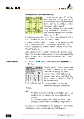56
REG-DA
REG-DA operating manual
Derived variables from the recorder data
In the first recorder menu (F3,F3), the
menu item “MMU display” (F5) can be
used to switch the display of variables
derived from the present cursor value
(at the very top) on and off.
I and S are displayed as numeric values
if only two recorder channels (U + I)
have been selected (second recorder
menu (F3, F3, F4)).
If all three recorder channels (U + I + ϕ) are activated, then I, ϕ,
P and Q will be displayed as numeric values.
It is also possible to search for an event in the second recorder
menu. If both the date and the time of a certain event are
known, a specific day and time can be selected in the “Time
Search” submenu.
After returning to the recorder main menu (by pressing F3 or
Enter), the recorder lists the selected time and displays all of the
electrical measurement values as well as the corresponding
tap-changes.
Statistics mode ➪ The “F4” key is used to select the “Statistics
Mode”.
The total number of tap-changes made
since the counter was last set to zero is
shown on the display. Thus tap-
changes made under load and tap-
changes made with a load of less than
5% of the nominal current In (1 A or 5 A)
are distinguishable.
Changes made under load are
additionally displayed for each tap-
change.
Note
If the tap-changer is working under load (I > 0.05 ⋅ In), a
double arrow >> indicates the present tap-changer
position.
If the load condition is not fulfilled, the present tap-
changer position will be indicated by a single arrow “>”.
In conjunction with the recorder, the statistics mode provides
valuable information regarding the controlled system.
 