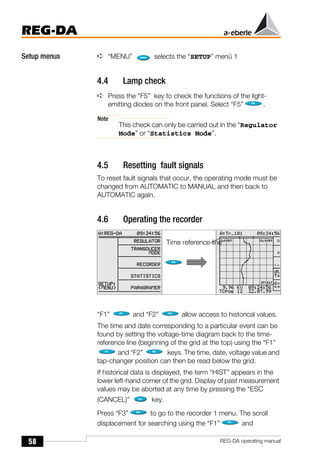 58
REG-DA
REG-DA operating manual
Setup menus ➪ “MENU” selects the “SETUP” menü 1
4.4 Lamp check
➪ Press the “F5” key to check the functions of the light-
emitting diodes on the front panel. Select “F5” .
Note
This check can only be carried out in the “Regulator
Mode” or “Statistics Mode”.
4.5 Resetting fault signals
To reset fault signals that occur, the operating mode must be
changed from AUTOMATIC to MANUAL and then back to
AUTOMATIC again.
4.6 Operating the recorder
“F1” and “F2” allow access to historical values.
The time and date corresponding to a particular event can be
found by setting the voltage-time diagram back to the time-
reference line (beginning of the grid at the top) using the “F1”
and “F2” keys. The time, date, voltage value and
tap-changer position can then be read below the grid.
If historical data is displayed, the term “HIST” appears in the
lower left-hand corner of the grid. Display of past measurement
values may be aborted at any time by pressing the “ESC
(CANCEL)” key.
Press “F3” to go to the recorder 1 menu. The scroll
displacement for searching using the “F1” and
Time reference line
 