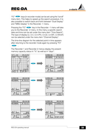 59
REG-DA
REG-DA operating manual
“F2” keys (in recorder mode) can be set using the “scroll”
menu item. This helps to speed up the search procedure. It is
also possible to switch back and forth between “Dual Display”
and “MMU display” in the Recorder -1 menu.
Pressing the “F3” key in the Recorder -1 menu will take
you to the Recorder -2 menu. In this menu a specific search
date and time can be set under the menu item “Time Search”.
The type of display (U, U+I, U+I+Phi, U+U2, U+OilT, U+WndT)
can be selected under the menu item “Channel Display”.
The time-line diagram for the selected point in time appears
after returning to the recorder mode again by pressing “F3”
.
The Recorder 1 and Recorder 2 menus display the present
memory capacity status in “%” as well as in “days”.
Õ
Õ
Õ
Õ
Õ Õ
 