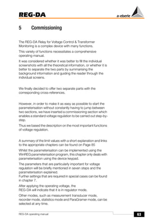 63
REG-DA
REG-DA operating manual
5 Commissioning
The REG-DA Relay for Voltage Control & Transformer
Monitoring is a complex device with many functions.
This variety of functions necessitates a comprehensive
operating manual.
It was considered whether it was better to fill the individual
screenshots with all the theoretical information, or whether it is
better to separate the two parts by summarising the
background information and guiding the reader through the
individual screens.
We finally decided to offer two separate parts with the
corresponding cross-references.
However, in order to make it as easy as possible to start the
parameterisation without constantly having to jump between
two sections, we have inserted a commissioning section which
enables a standard voltage regulation to be carried out step-by-
step.
Thus we based the description on the most important functions
of voltage regulation.
A summary of the limit values with a short explanation and links
to the appropriate chapters can be found on Page 85
Whilst the parameterisation can be implemented using the
WinREG parameterisation program, this chapter only deals with
parameterisation using the device keypad.
The parameters that are particularly important for voltage
regulation will be briefly mentioned in seven steps and the
parameterisation explained.
Further settings that are required in special cases can be found
in chapter 7.
After applying the operating voltage, the
REG-DA will indicate that it is in regulator mode.
Other modes, such as measurement transducer mode,
recorder mode, statistics mode and ParaGramer mode, can be
selected at any time.
 