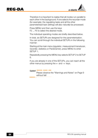 64
REG-DA
REG-DA operating manual
Therefore it is important to realise that all modes run parallel to
each other in the background. If one selects the recorder mode
(for example), the regulating tasks and all the other
parameterised task settings will also naturally be processed.
Press MENU and then use the keys
F2 ... F5 to select the desired mode.
The individual operating modes are briefly described below.
In total, six SETUPs are designed for the parameterisation.
You can scroll through the individual SETUPs in the following
manner:
Starting at the main menu (regulator, measurement transducer,
recorder, statistics or ParaGramer), press MENU to enter
SETUP 1.
Repeatedly pressing the MENU key selects SETUP 2 to SETUP
6.
If you are already in one of the SETUPs, you can reach all the
other menus by pressing the ← and → keys.
Caution!
Please observe the “Warnings and Notes” on Page 9
without fail!
 