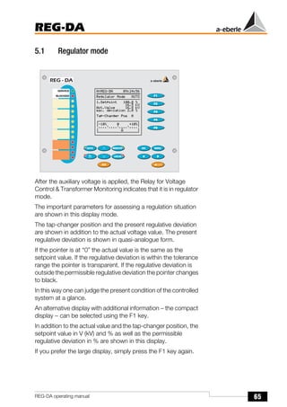65
REG-DA
REG-DA operating manual
5.1 Regulator mode
After the auxiliary voltage is applied, the Relay for Voltage
Control & Transformer Monitoring indicates that it is in regulator
mode.
The important parameters for assessing a regulation situation
are shown in this display mode.
The tap-changer position and the present regulative deviation
are shown in addition to the actual voltage value. The present
regulative deviation is shown in quasi-analogue form.
If the pointer is at “0” the actual value is the same as the
setpoint value. If the regulative deviation is within the tolerance
range the pointer is transparent. If the regulative deviation is
outside the permissible regulative deviation the pointer changes
to black.
In this way one can judge the present condition of the controlled
system at a glance.
An alternative display with additional information − the compact
display − can be selected using the F1 key.
In addition to the actual value and the tap-changer position, the
setpoint value in V (kV) and % as well as the permissible
regulative deviation in % are shown in this display.
If you prefer the large display, simply press the F1 key again.
 