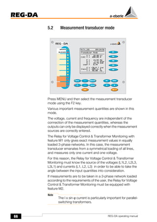 66
REG-DA
REG-DA operating manual
5.2 Measurement transducer mode
Press MENU and then select the measurement transducer
mode using the F2 key.
Various important measurement quantities are shown in this
mode.
The voltage, current and frequency are independent of the
connection of the measurement quantities, whereas the
outputs can only be displayed correctly when the measurement
sources are correctly entered.
The Relay for Voltage Control & Transformer Monitoring with
feature M1 only gives exact measurement values in equally
loaded 3-phase networks. In this case, the measurement
transducer emanates from a symmetrical loading of all lines,
and measures only one current and one voltage.
For this reason, the Relay for Voltage Control & Transformer
Monitoring must know the source of the voltages (L1L2, L2L3,
L3L1) and currents (L1, L2, L3) in order to be able to take the
angle between the input quantities into consideration.
If measurements are to be taken in a 3-phase network loaded
according to the requirements of the user, the Relay for Voltage
Control & Transformer Monitoring must be equipped with
feature M2.
Note
The I x sin ϕ current is particularly important for parallel-
switching transformers.
 