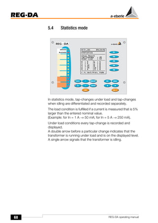 68
REG-DA
REG-DA operating manual
5.4 Statistics mode
In statistics mode, tap-changes under load and tap-changes
when idling are differentiated and recorded separately.
The load condition is fulfilled if a current is measured that is 5%
larger than the entered nominal value.
(Example: for In = 1 A → 50 mA; for In = 5 A → 250 mA).
Under load conditions every tap-change is recorded and
displayed.
A double arrow before a particular change indicates that the
transformer is running under load and is on the displayed level.
A single arrow signals that the transformer is idling.
 