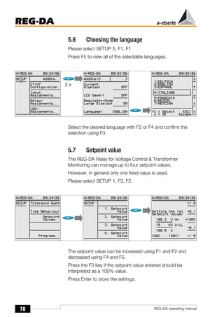 70
REG-DA
REG-DA operating manual
5.6 Choosing the language
Please select SETUP 5, F1, F1
Press F5 to view all of the selectable languages.
Select the desired language with F2 or F4 and confirm the
selection using F3.
5.7 Setpoint value
The REG-DA Relay for Voltage Control & Transformer
Monitoring can manage up to four setpoint values.
However, in general only one fixed value is used.
Please select SETUP 1, F3, F2.
The setpoint value can be increased using F1 and F2 and
decreased using F4 and F5.
Press the F3 key if the setpoint value entered should be
interpreted as a 100% value.
Press Enter to store the settings.
Õ
Õ
2 x
 