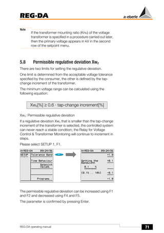 71
REG-DA
REG-DA operating manual
Note
If the transformer mounting ratio (Knu) of the voltage
transformer is specified in a procedure carried out later,
then the primary voltage appears in kV in the second
row of the setpoint menu.
5.8 Permissible regulative deviation Xwz
There are two limits for setting the regulative deviation.
One limit is determined from the acceptable voltage tolerance
specified by the consumer, the other is defined by the tap-
change increment of the transformer.
The minimum voltage range can be calculated using the
following equation:
Xwz: Permissible regulative deviation
If a regulative deviation Xwz that is smaller than the tap-change
increment of the transformer is selected, the controlled system
can never reach a stable condition; the Relay for Voltage
Control & Transformer Monitoring will continue to increment in
steps.
Please select SETUP 1, F1.
The permissible regulative deviation can be increased using F1
and F2 and decreased using F4 and F5.
The parameter is confirmed by pressing Enter.
Xwz[%] ≥ 0.6 · tap-change increment[%]
 