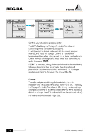 74
REG-DA
REG-DA operating manual
Confirm your choice by pressing Enter.
The REG-DA Relay for Voltage Control & Transformer
Monitoring offers several time programs.
In addition to the default-selected dU · t = const. integral
method, the Relay for Voltage Control & Transformer
Monitoring offers a fast integral method, a linear method and a
further method working with a fixed times that can be found
under the name CONST.
If CONST is selected, all regulative deviations that lie outside the
tolerance band and that are smaller than the selected
permissible deviation are rectified within time T1. For larger
regulative deviations, however, the time will be T2.
Example:
The selected permissible regulative deviation is ±1%.
Reaction time T1 is valid in the range from 1% to 2%. The Relay
for Voltage Control & Transformer Monitoring carries out tap-
changes according to the time selected for T2 if the regulative
deviation is larger than 2% (calculated from the setpoint value!).
For further information see Page 255.
 