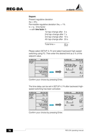 76
REG-DA
REG-DA operating manual
Diagram:
Present regulative deviation
Xw = 6%;
Permissible regulative deviation Xwz = 1%
tv = tB · time factor
→ with time factor: 1:
1st tap-change after 5 s
2nd tap-change after 7 s
3rd tap-change after 10 s
4th tap-change after 20 s
________________________
Total time = 42 s
Please select SETUP 3, F4 and select backward high-speed
switching using F3. Then enter the desired limit as a % of the
setpoint value.
Confirm your choice by pressing Enter.
The time delay can be set in SETUP 4, F4 after backward high-
speed switching has been activated.
Confirm your choice by pressing Enter.
 