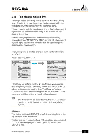 77
REG-DA
REG-DA operating manual
5.11 Tap-changer running time
If the high-speed switching limit is reached, then the running
time of the tap-changer determines the time required for the
voltage to return to being within the tolerance band.
If the running time of the tap-changer is specified, other control
signals can be prevented from being output when the tap-
changer is running.
Old tap-changing devices in particular may occasionally
respond with an EMERGENCY STOP signal, if a further control
signal is input at the same moment that the tap-changer is
changing to a new position.
The running time of the tap-changer can be entered in menu
Add-On 1.
Please select SETUP 5, F1
If the Relay for Voltage Control & Transformer Monitoring is
operating in high-speed switching mode, two seconds will be
added to the entered running time. The Relay for Voltage
Control & Transformer Monitoring will not issue a new control
command until this entire running time has elapsed.
Note
This function will be carried out by the (PAN-D) voltage
monitoring unit if the unit is present in the regulating
system.
Extension:
Two further settings in SETUP 5 enable the running time of the
tap-changer to be monitored.
The tap-change in operation lamp (TC) signal can be connected
to one of the freely programmable inputs (E3 in this case).
(SETUP 5, F3).
 