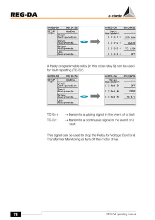 78
REG-DA
REG-DA operating manual
A freely programmable relay (in this case relay 5) can be used
for fault reporting (TC-Err).
TC-Err+ → transmits a wiping signal in the event of a fault
TC-Err. → transmits a continuous signal in the event of a
fault
This signal can be used to stop the Relay for Voltage Control &
Transformer Monitoring or turn off the motor drive.
 