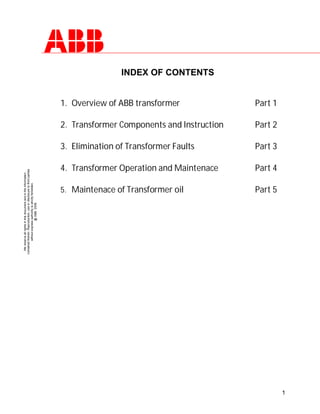 1
We
reserve
all
rights
in
this
document
and
in
the
information
contained
therein.
Reproduction,
use
or
disclosure
to
third
parties
without
express
authority
is
strictly
forbidden.
@
ABB
2006
INDEX OF CONTENTS
1. Overview of ABB transformer Part 1
2. Transformer Components and Instruction Part 2
3. Elimination of Transformer Faults Part 3
4. Transformer Operation and Maintenace Part 4
5. Maintenace of Transformer oil Part 5
 