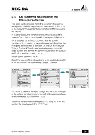 79
REG-DA
REG-DA operating manual
5.12 Knx transformer mounting ratios and
transformer connection
This point can be skipped if only the secondary transformer
voltage is required for regulation and the transducer functions
of the Relay for Voltage Control & Transformer Monitoring are
not required.
In all other cases, the transformer mounting ratios and the
“sources” of both the current and the voltage must be named.
If it is specified via the REG-DA menu that the current
transformer is connected to external connector L3 and that the
voltage to be measured is between L1 and L2, the Relay for
Voltage Control & Transformer Monitoring corrects the 90°
angle by itself and delivers the correct values for all the outputs
and for the reactive current I · sin ϕ.
Please select SETUP 5, F2, F1
Select the source of the voltage that is to be regulated using F2
or F4 and confirm the selection by using F3 or Enter.
Knu is the quotient of the input voltage and the output voltage
of the voltage transformer and ensures that the primary voltage
is displayed (e.g. 20 kV and not 100V).
Select the transformer mounting ratio Knu using F2 or F4 and
confirm the selection with the ENTER key.
Õ
Õ
 