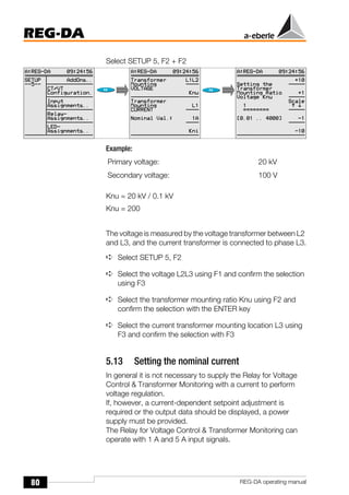 80
REG-DA
REG-DA operating manual
Select SETUP 5, F2 + F2
Example:
Knu = 20 kV / 0.1 kV
Knu = 200
The voltage is measured by the voltage transformer between L2
and L3, and the current transformer is connected to phase L3.
➪ Select SETUP 5, F2
➪ Select the voltage L2L3 using F1 and confirm the selection
using F3
➪ Select the transformer mounting ratio Knu using F2 and
confirm the selection with the ENTER key
➪ Select the current transformer mounting location L3 using
F3 and confirm the selection with F3
5.13 Setting the nominal current
In general it is not necessary to supply the Relay for Voltage
Control & Transformer Monitoring with a current to perform
voltage regulation.
If, however, a current-dependent setpoint adjustment is
required or the output data should be displayed, a power
supply must be provided.
The Relay for Voltage Control & Transformer Monitoring can
operate with 1 A and 5 A input signals.
Primary voltage: 20 kV
Secondary voltage: 100 V
 