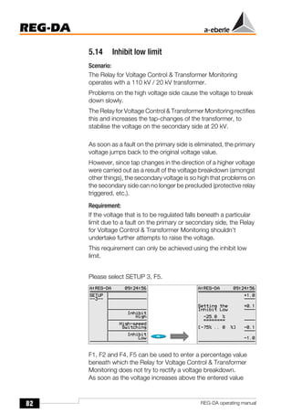 82
REG-DA
REG-DA operating manual
5.14 Inhibit low limit
Scenario:
The Relay for Voltage Control & Transformer Monitoring
operates with a 110 kV / 20 kV transformer.
Problems on the high voltage side cause the voltage to break
down slowly.
The Relay for Voltage Control & Transformer Monitoring rectifies
this and increases the tap-changes of the transformer, to
stabilise the voltage on the secondary side at 20 kV.
As soon as a fault on the primary side is eliminated, the primary
voltage jumps back to the original voltage value.
However, since tap changes in the direction of a higher voltage
were carried out as a result of the voltage breakdown (amongst
other things), the secondary voltage is so high that problems on
the secondary side can no longer be precluded (protective relay
triggered, etc.).
Requirement:
If the voltage that is to be regulated falls beneath a particular
limit due to a fault on the primary or secondary side, the Relay
for Voltage Control & Transformer Monitoring shouldn’t
undertake further attempts to raise the voltage.
This requirement can only be achieved using the inhibit low
limit.
Please select SETUP 3, F5.
F1, F2 and F4, F5 can be used to enter a percentage value
beneath which the Relay for Voltage Control & Transformer
Monitoring does not try to rectify a voltage breakdown.
As soon as the voltage increases above the entered value
 