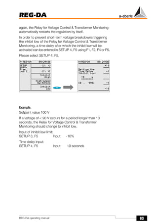 83
REG-DA
REG-DA operating manual
again, the Relay for Voltage Control & Transformer Monitoring
automatically restarts the regulation by itself.
In order to prevent short-term voltage breakdowns triggering
the inhibit low of the Relay for Voltage Control & Transformer
Monitoring, a time delay after which the inhibit low will be
activated can be entered in SETUP 4, F5 using F1, F2, F4 or F5.
Please select SETUP 4, F5.
Example:
Setpoint value 100 V
If a voltage of < 90 V occurs for a period longer than 10
seconds, the Relay for Voltage Control & Transformer
Monitoring should change to inhibit low.
Input of inhibit low limit:
SETUP 3, F5 Input: -10%
Time delay input:
SETUP 4, F5 Input: 10 seconds
 