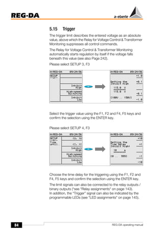 84
REG-DA
REG-DA operating manual
5.15 Trigger
The trigger limit describes the entered voltage as an absolute
value, above which the Relay for Voltage Control & Transformer
Monitoring suppresses all control commands.
The Relay for Voltage Control & Transformer Monitoring
automatically starts regulation by itself if the voltage falls
beneath this value (see also Page 242).
Please select SETUP 3, F3
Select the trigger value using the F1, F2 and F4, F5 keys and
confirm the selection using the ENTER key.
Please select SETUP 4, F3
Choose the time delay for the triggering using the F1, F2 and
F4, F5 keys and confirm the selection using the ENTER key.
The limit signals can also be connected to the relay outputs /
binary outputs (“see "Relay assignments" on page 143).
In addition, the “Trigger” signal can also be indicated by the
programmable LEDs (see "LED assignments" on page 145).
 