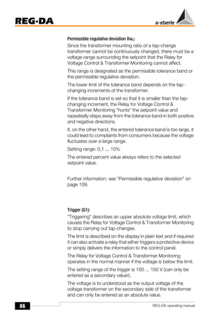 86
REG-DA
REG-DA operating manual
Permissible regulative deviation Xwz:
Since the transformer mounting ratio of a tap-change
transformer cannot be continuously changed, there must be a
voltage range surrounding the setpoint that the Relay for
Voltage Control & Transformer Monitoring cannot affect.
This range is designated as the permissible tolerance band or
the permissible regulative deviation.
The lower limit of the tolerance band depends on the tap-
changing increments of the transformer.
If the tolerance band is set so that it is smaller than the tap-
changing increment, the Relay for Voltage Control &
Transformer Monitoring “hunts” the setpoint value and
repeatedly steps away from the tolerance band in both positive
and negative directions.
If, on the other hand, the entered tolerance band is too large, it
could lead to complaints from consumers because the voltage
fluctuates over a large range.
Setting range: 0,1 ... 10%
The entered percent value always refers to the selected
setpoint value.
Further information: see "Permissible regulative deviation" on
page 109.
Trigger (G1):
“Triggering” describes an upper absolute voltage limit, which
causes the Relay for Voltage Control & Transformer Monitoring
to stop carrying out tap-changes.
The limit is described on the display in plain text and if required
it can also activate a relay that either triggers a protective device
or simply delivers the information to the control panel.
The Relay for Voltage Control & Transformer Monitoring
operates in the normal manner if the voltage is below the limit.
The setting range of the trigger is 100 ... 150 V (can only be
entered as a secondary value!).
The voltage is to understood as the output voltage of the
voltage transformer on the secondary side of the transformer
and can only be entered as an absolute value.
 