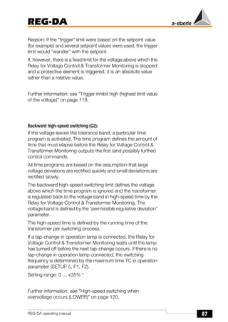 87
REG-DA
REG-DA operating manual
Reason: If the “trigger” limit were based on the setpoint value
(for example) and several setpoint values were used, the trigger
limit would “wander” with the setpoint.
If, however, there is a fixed limit for the voltage above which the
Relay for Voltage Control & Transformer Monitoring is stopped
and a protective element is triggered, it is an absolute value
rather than a relative value.
Further information: see "Trigger inhibit high (highest limit value
of the voltage)" on page 119.
Backward high-speed switching (G2):
If the voltage leaves the tolerance band, a particular time
program is activated. The time program defines the amount of
time that must elapse before the Relay for Voltage Control &
Transformer Monitoring outputs the first (and possibly further)
control commands.
All time programs are based on the assumption that large
voltage deviations are rectified quickly and small deviations are
rectified slowly.
The backward high-speed switching limit defines the voltage
above which the time program is ignored and the transformer
is regulated back to the voltage band in high-speed time by the
Relay for Voltage Control & Transformer Monitoring. The
voltage band is defined by the “permissible regulative deviation”
parameter.
The high-speed time is defined by the running time of the
transformer per switching process.
If a tap-change in operation lamp is connected, the Relay for
Voltage Control & Transformer Monitoring waits until the lamp
has turned off before the next tap-change occurs. If there is no
tap-change in operation lamp connected, the switching
frequency is determined by the maximum time TC in operation
parameter (SETUP 5, F1, F2).
Setting range: 0 ... +35% *
Further information: see "High-speed switching when
overvoltage occurs (LOWER)" on page 120.
 
