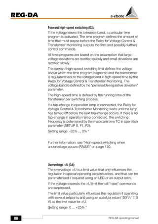88
REG-DA
REG-DA operating manual
Forward high-speed switching (G3):
If the voltage leaves the tolerance band, a particular time
program is activated. The time program defines the amount of
time that must elapse before the Relay for Voltage Control &
Transformer Monitoring outputs the first (and possibly further)
control commands.
All time programs are based on the assumption that large
voltage deviations are rectified quickly and small deviations are
rectified slowly.
The forward high-speed switching limit defines the voltage
above which the time program is ignored and the transformer
is regulated back to the voltage band in high-speed time by the
Relay for Voltage Control & Transformer Monitoring. The
voltage band is defined by the “permissible regulative deviation”
parameter.
The high-speed time is defined by the running time of the
transformer per switching process.
If a tap-change in operation lamp is connected, the Relay for
Voltage Control & Transformer Monitoring waits until the lamp
has turned off before the next tap-change occurs. If there is no
tap-change in operation lamp connected, the switching
frequency is determined by the maximum time TC in operation
parameter (SETUP 5, F1, F2).
Setting range: -35% ... 0% *
Further information: see "High-speed switching when
undervoltage occurs (RAISE)" on page 120.
Overvoltage >U (G4):
The overvoltage >U is a limit value that only influences the
regulation in special operating circumstances, and that can be
parameterised if required using an LED or an output relay.
If the voltage exceeds the >U limit then all “raise” commands
are surpressed.
The limit value particularly influences the regulation if operating
with several setpoints and using an absolute value (100 V / 110
V) as the limit value for >U.
Setting range: 0 ... +25% *
 