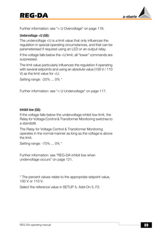 89
REG-DA
REG-DA operating manual
Further information: see "> U Overvoltage" on page 118.
Undervoltage <U (G6):
The undervoltage <U is a limit value that only influences the
regulation in special operating circumstances, and that can be
parameterised if required using an LED or an output relay.
If the voltage falls below the <U limit, all “lower” commands are
surpressed.
The limit value particularly influences the regulation if operating
with several setpoints and using an absolute value (100 V / 110
V) as the limit value for <U.
Setting range: -25% ... 0% *
Further information: see "< U Undervoltage" on page 117.
Inhibit low (G8):
If the voltage falls below the undervoltage inhibit low limit, the
Relay for Voltage Control & Transformer Monitoring switches to
a standstill.
The Relay for Voltage Control & Transformer Monitoring
operates in the normal manner as long as the voltage is above
the limit.
Setting range: -75% ... 0% *
Further information: see "REG-DA inhibit low when
undervoltage occurs" on page 121.
* The percent values relate to the appropriate setpoint value,
100 V or 110 V.
Select the reference value in SETUP 5, Add-On 5, F2.
 