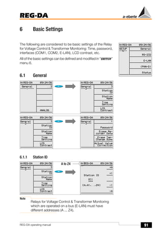 91
REG-DA
REG-DA operating manual
6 Basic Settings
The following are considered to be basic settings of the Relay
for Voltage Control & Transformer Monitoring: Time, password,
interfaces (COM1, COM2, E-LAN), LCD contrast, etc.
All of the basic settings can be defined and modified in “SETUP”
menu 6.
6.1 General
6.1.1 Station ID
Note
Relays for Voltage Control & Transformer Monitoring
which are operated on a bus (E-LAN) must have
different addresses (A ... Z4).
A to Z4
 