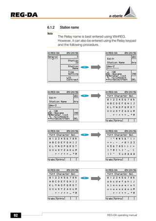 92
REG-DA
REG-DA operating manual
6.1.2 Station name
Note
The Relay name is best entered using WinREG.
However, it can also be entered using the Relay keypad
and the following procedure.
Õ
Õ
`
 