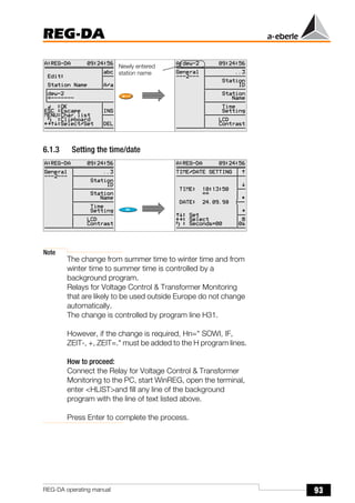93
REG-DA
REG-DA operating manual
6.1.3 Setting the time/date
Note
The change from summer time to winter time and from
winter time to summer time is controlled by a
background program.
Relays for Voltage Control & Transformer Monitoring
that are likely to be used outside Europe do not change
automatically.
The change is controlled by program line H31.
However, if the change is required, Hn=" SOWI, IF,
ZEIT-, +, ZEIT=." must be added to the H program lines.
How to proceed:
Connect the Relay for Voltage Control & Transformer
Monitoring to the PC, start WinREG, open the terminal,
enter <HLIST>and fill any line of the background
program with the line of text listed above.
Press Enter to complete the process.
Õ
Newly entered
station name
 