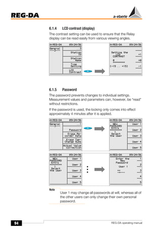 94
REG-DA
REG-DA operating manual
6.1.4 LCD contrast (display)
The contrast setting can be used to ensure that the Relay
display can be read easily from various viewing angles.
6.1.5 Password
The password prevents changes to individual settings.
Measurement values and parameters can, however, be “read”
without restrictions.
If the password is used, the locking only comes into effect
approximately 4 minutes after it is applied.
Note
User 1 may change all passwords at will, whereas all of
the other users can only change their own personal
password.
 