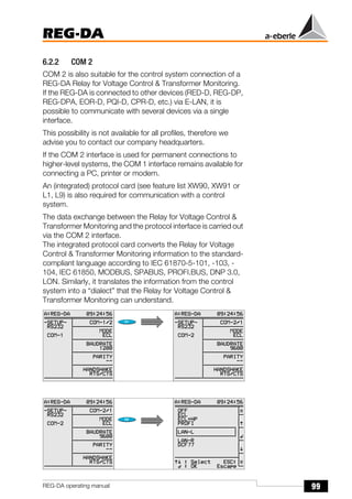 99
REG-DA
REG-DA operating manual
6.2.2 COM 2
COM 2 is also suitable for the control system connection of a
REG-DA Relay for Voltage Control & Transformer Monitoring.
If the REG-DA is connected to other devices (RED-D, REG-DP,
REG-DPA, EOR-D, PQI-D, CPR-D, etc.) via E-LAN, it is
possible to communicate with several devices via a single
interface.
This possibility is not available for all profiles, therefore we
advise you to contact our company headquarters.
If the COM 2 interface is used for permanent connections to
higher-level systems, the COM 1 interface remains available for
connecting a PC, printer or modem.
An (integrated) protocol card (see feature list XW90, XW91 or
L1, L9) is also required for communication with a control
system.
The data exchange between the Relay for Voltage Control &
Transformer Monitoring and the protocol interface is carried out
via the COM 2 interface.
The integrated protocol card converts the Relay for Voltage
Control & Transformer Monitoring information to the standard-
compliant language according to IEC 61870-5-101, -103, -
104, IEC 61850, MODBUS, SPABUS, PROFI.BUS, DNP 3.0,
LON. Similarly, it translates the information from the control
system into a “dialect” that the Relay for Voltage Control &
Transformer Monitoring can understand.
Õ
Õ
 