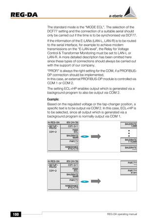 100
REG-DA
REG-DA operating manual
The standard mode is the “MODE ECL”. The selection of the
DCF77 setting and the connection of a suitable aerial should
only be carried out if the time is to be synchronised via DCF77.
If the information of the E-LANs (LAN-L, LAN-R) is to be routed
to the serial interface, for example to achieve modem
transmissions on the “E-LAN level”, the Relay for Voltage
Control & Transformer Monitoring must be set to LAN-L or
LAN-R. A more detailed description has been omitted here
since these types of connections should always be carried out
with the support of our company.
“PROFI” is always the right setting for the COM, if a PROFIBUS-
DP connection should be implemented.
In this case, an external PROFIBUS-DP module is controlled via
COM 1 or COM 2.
The setting ECL+HP enables output which is generated via a
background program to also be output via COM 2.
Example:
Based on the regulated voltage or the tap-changer position, a
specific text is to be output via COM 2. In this case, ECL+HP is
to be selected, since all output which is generated via a
background program is normally output via COM 1.
 