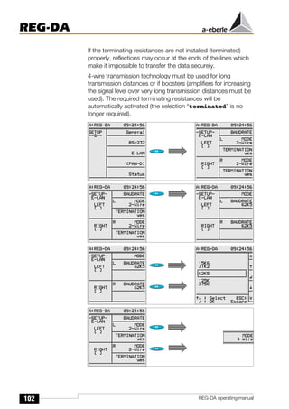 102
REG-DA
REG-DA operating manual
If the terminating resistances are not installed (terminated)
properly, reflections may occur at the ends of the lines which
make it impossible to transfer the data securely.
4-wire transmission technology must be used for long
transmission distances or if boosters (amplifiers for increasing
the signal level over very long transmission distances must be
used). The required terminating resistances will be
automatically activated (the selection “terminated” is no
longer required).
Õ
Õ
 