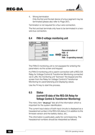 104
REG-DA
REG-DA operating manual
4. Wrong termination
Only the first and the last device of a bus segment may be
terminated (please also refer to Page 267).
Termination is not required for a four-wire connection.
The first and last terminals only have to be terminated in a two-
wire bus connection.
6.4 PAN-D voltage monitoring unit
The PAN-D monitoring unit is not equipped for entering the
parameters via the screen and keypad.
If a PAN-D monitoring unit is used in connection with a REG-DA
Relay for Voltage Control & Transformer Monitoring connected
via E-LAN, the monitoring unit “borrows” the keypad and the
screen from the Relay for Voltage Control & Transformer
Monitoring for parameterising and displaying values.
Use the F4 key to start this process.
6.5 Status
(current ID data of the REG-DA Relay for
Voltage Control & Transformer Monitoring)
The menu item “Status” lists all of the information which is
important for the system identification.
The current input status of both input circuits is displayed as a
hexadecimal number in the REG-DA status (1) in addition to the
firmware version and the battery status, etc..
This information is particularly useful for commissioning. The
hexadecimal numbers should be interpreted as follows:
Parameterisation of
PAN - D
(refer to
PAN - D operating manual)
 