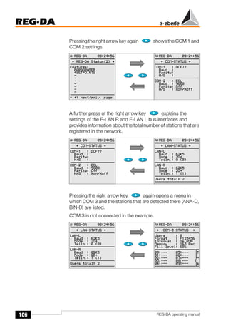 106
REG-DA
REG-DA operating manual
Pressing the right arrow key again shows the COM 1 and
COM 2 settings.
A further press of the right arrow key explains the
settings of the E-LAN R and E-LAN L bus interfaces and
provides information about the total number of stations that are
registered in the network.
Pressing the right arrow key again opens a menu in
which COM 3 and the stations that are detected there (ANA-D,
BIN-D) are listed.
COM 3 is not connected in the example.
 