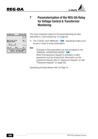 108
REG-DA
REG-DA operating manual
7 Parameterisation of the REG-DA Relay
for Voltage Control & Transformer
Monitoring
The most important steps for the parameterising are also
described in „Commissioning” on page 63.
➪ The “LOCAL” and “MANUAL” operating modes must
be set in order to enter parameters.
Note
Changes in the parameters are only accepted in the
“MANUAL OPERATING MODE” .
When the password request is activated, a valid
password must be entered (for information on the
password request refer to “password request” on see
"Password request" on page 95).
Operating principle please refer to Page 51.
 