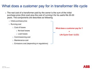 What does a customer pay for in transformer life cycle
§ The real cost of a transformer paid by the owner is the sum of the initial
purchase price (first cost) plus the cost of running it for its useful life 20-30
years. The components are describes as following
§ Initial purchase price
§ Running cost
§ Cost of losses
§ No-load losses
§ Load losses
§ Commissioning cost
§ Maintenance cost
§ Emissions cost (depending on regulations)
What does a customer pay for ?
=
Life Cycle Cost ! (LCC)
ABB China
July 1, 2018 | Slide 21
 