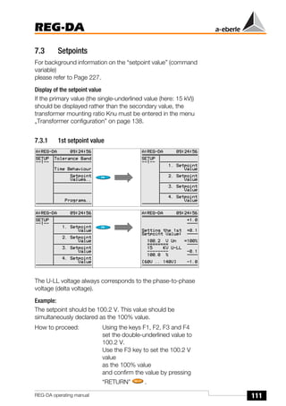 111
REG-DA
REG-DA operating manual
7.3 Setpoints
For background information on the “setpoint value” (command
variable)
please refer to Page 227.
Display of the setpoint value
If the primary value (the single-underlined value (here: 15 kV))
should be displayed rather than the secondary value, the
transformer mounting ratio Knu must be entered in the menu
„Transformer configuration” on page 138.
7.3.1 1st setpoint value
The U-LL voltage always corresponds to the phase-to-phase
voltage (delta voltage).
Example:
The setpoint should be 100.2 V. This value should be
simultaneously declared as the 100% value.
How to proceed: Using the keys F1, F2, F3 and F4
set the double-underlined value to
100.2 V.
Use the F3 key to set the 100.2 V
value
as the 100% value
and confirm the value by pressing
“RETURN” .
 