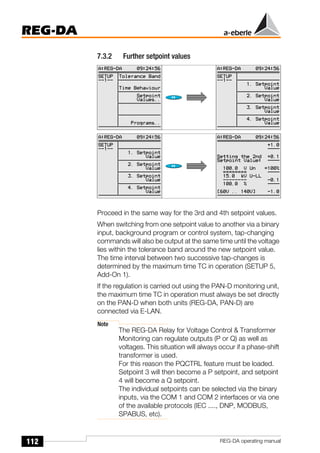 112
REG-DA
REG-DA operating manual
7.3.2 Further setpoint values
Proceed in the same way for the 3rd and 4th setpoint values.
When switching from one setpoint value to another via a binary
input, background program or control system, tap-changing
commands will also be output at the same time until the voltage
lies within the tolerance band around the new setpoint value.
The time interval between two successive tap-changes is
determined by the maximum time TC in operation (SETUP 5,
Add-On 1).
If the regulation is carried out using the PAN-D monitoring unit,
the maximum time TC in operation must always be set directly
on the PAN-D when both units (REG-DA, PAN-D) are
connected via E-LAN.
Note
The REG-DA Relay for Voltage Control & Transformer
Monitoring can regulate outputs (P or Q) as well as
voltages. This situation will always occur if a phase-shift
transformer is used.
For this reason the PQCTRL feature must be loaded.
Setpoint 3 will then become a P setpoint, and setpoint
4 will become a Q setpoint.
The individual setpoints can be selected via the binary
inputs, via the COM 1 and COM 2 interfaces or via one
of the available protocols (IEC ...., DNP, MODBUS,
SPABUS, etc).
 